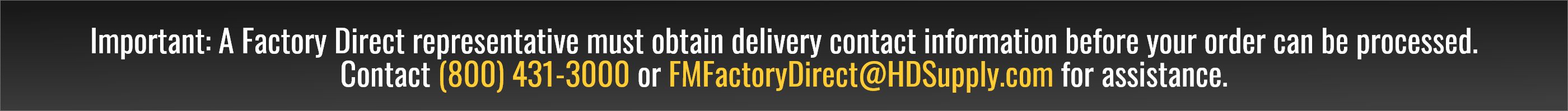Important: A Factory Direct representative must obtain delivery contact information before your order can be processed. Contact (800) 431-3000 or FMFactoryDirect@HDSupply.com for assistance.