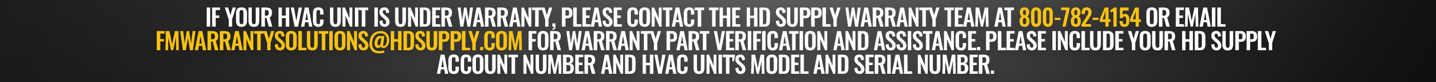 If your HVAC unit is under warranty, please contact the HD Supply Warranty Team at 800-782-4154 or email FMWarrantySolutions@hdsupply.com for warranty part verification and assistance. Please include your HD Supply Account Number and HVAC unit's model and serial number. 