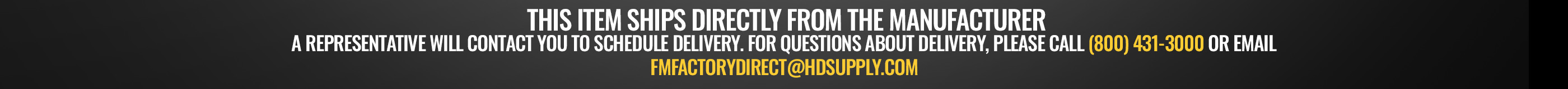  This item ships directly from the manufacturer. A representative will contact you to schedule delivery. For questions about delivery, please call (800) 431-3000 or email fmfactorydirect@hdsupply.com
