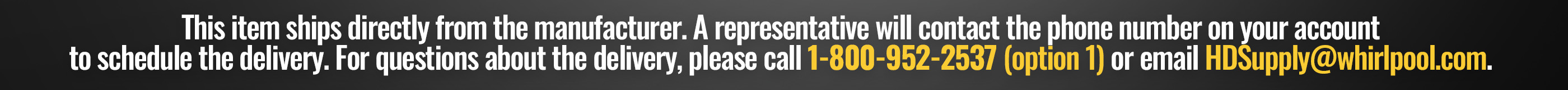 This item ships directly from the manufacturer. A representative will contact the phone number on your account to schedule the delivery. For questions about the delivery, please call 1-800-952-2537 (Option 1) or email HDSupply@whirlpool.com.
